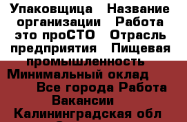 Упаковщица › Название организации ­ Работа-это проСТО › Отрасль предприятия ­ Пищевая промышленность › Минимальный оклад ­ 20 000 - Все города Работа » Вакансии   . Калининградская обл.,Советск г.